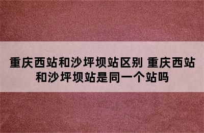 重庆西站和沙坪坝站区别 重庆西站和沙坪坝站是同一个站吗